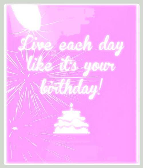 Live each day like it's your birthday.