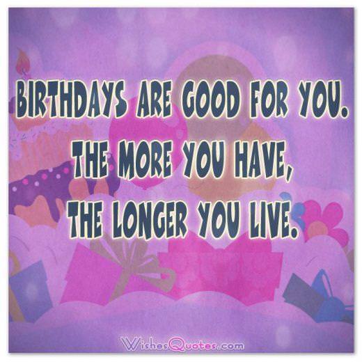 Birthdays are good for you Birthdays are good for you. The more you have, the longer you live.