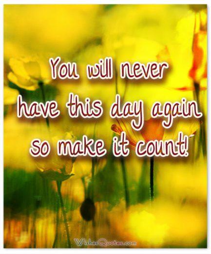 You will never have this day again so make it count!