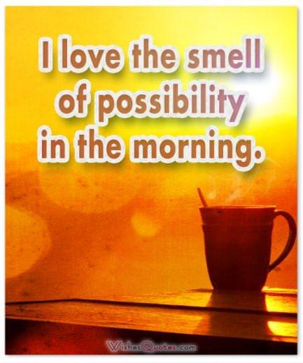 I love the smell of possibility in the morning. Good Morning!