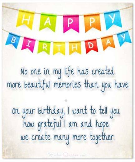 Beautiful memories No one in my life has created more beautiful memories than you have. On your birthday, I want to tell you how grateful I am and hope we create many more together.