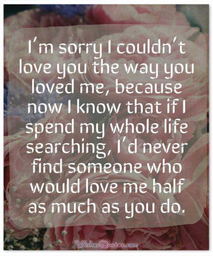 Sorry sample message Sorry Message: I’m sorry I couldn’t love you the way you loved me, because now I know that if I spend my whole life searching, I’d never find someone who would love me half as much as you do.