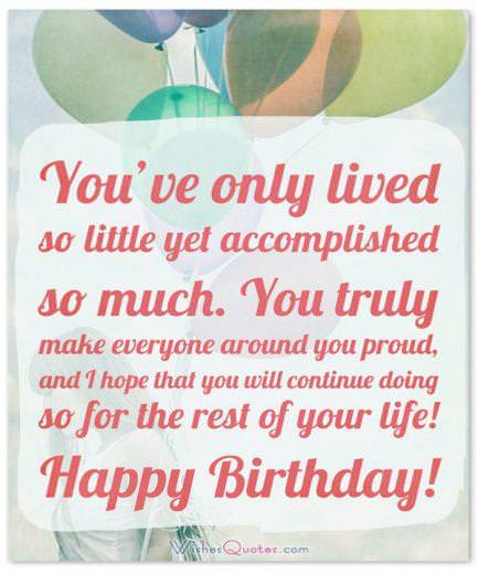 Birthday messages for teenagers Birthday Wishes for Teenagers: You've only lived so little yet accomplished so much. You truly make everyone around you proud, and I hope that you will continue doing so for the rest of your life! Happy Birthday!