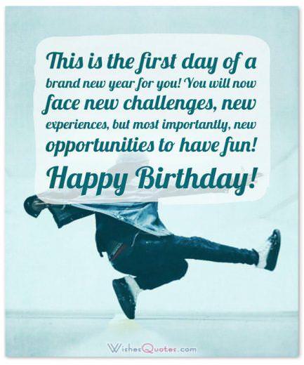 Birthday wishes for teen Birthday Wishes for Teenagers: This is the first day of a brand new year for you! You will now face new challenges, new experiences, but most importantly, new opportunities to have fun! Happy Birthday!