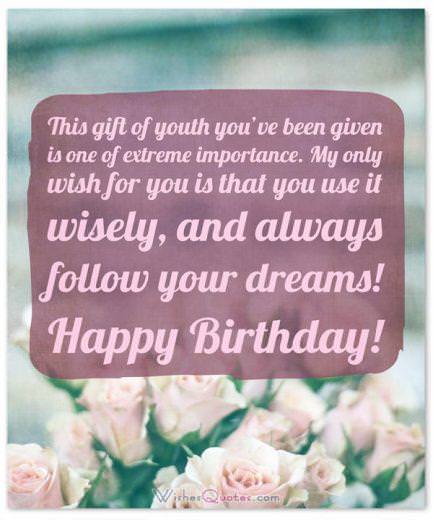 Happy birthday teenager Birthday Wishes for Teenagers: This gift of youth you've been given is one of extreme importance. My only wish for you is that you use it wisely, and always follow your dreams! Happy Birthday!