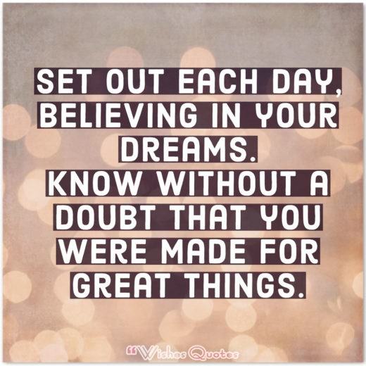 Believing In Your Dreams High School Graduation Messages and Quotes - Set out each day, believing in your dreams. Know without a doubt that you were made for great things.