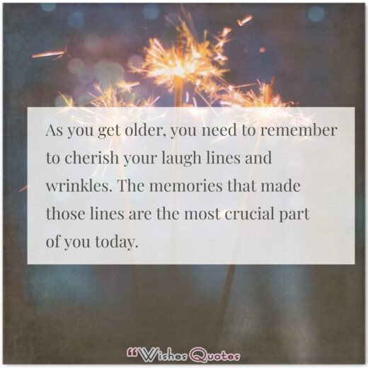 Birthday Quotes - As you get older, you need to remember to cherish your laugh lines and wrinkles. The memories that made those lines are the most crucial part of you today.