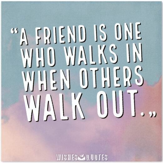A friend is one who walks in when others walk out.  A friend is one who walks in when others walk out.