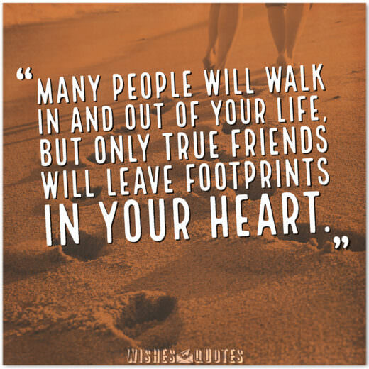 Many people will walk in and out of your life, but only true friends will leave footprints in your heart. Many people will walk in and out of your life, but only true friends will leave footprints in your heart.