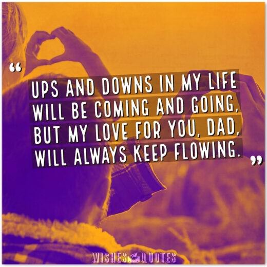 Ups and downs in my life will be coming and going, but my love for you, Dad, will always keep flowing. Ups and downs in my life will be coming and going, but my love for you, Dad, will always keep flowing.