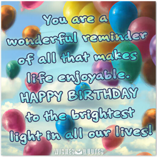 You are a wonderful reminder of all that makes life enjoyable. Happy birthday to the brightest light in all our lives! You are a wonderful reminder of all that makes life enjoyable. Happy birthday to the brightest light in all our lives!