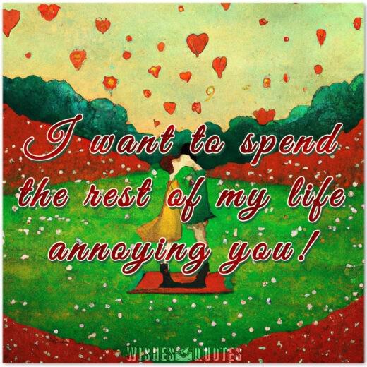I want to spend the rest of my life annoying you!