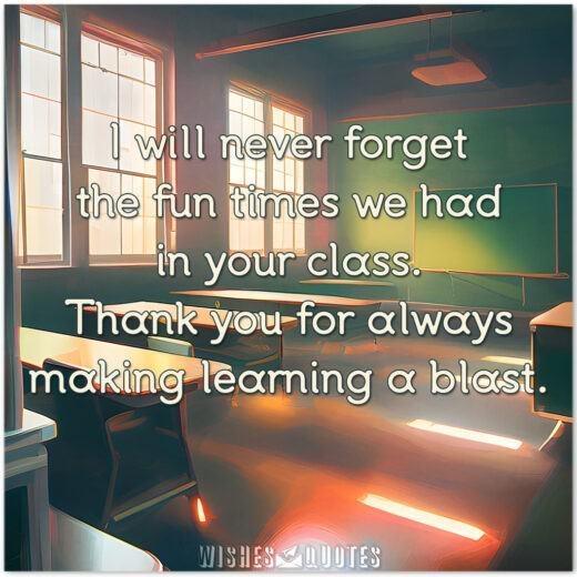 I will never forget the fun times we had in your class. Thank you for always making learning a blast.