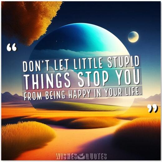 Don’t let little stupid things stop you from being happy in your life.